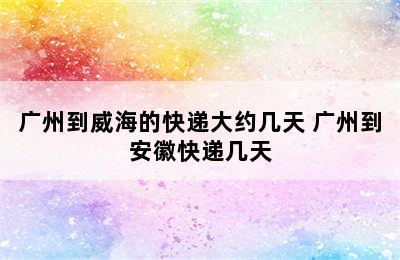 广州到威海的快递大约几天 广州到安徽快递几天